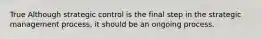 True Although strategic control is the final step in the strategic management process, it should be an ongoing process.