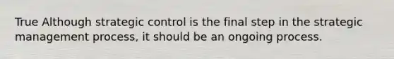 True Although strategic control is the final step in the strategic management process, it should be an ongoing process.