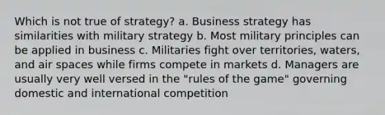 Which is not true of strategy? a. Business strategy has similarities with military strategy b. Most military principles can be applied in business c. Militaries fight over territories, waters, and air spaces while firms compete in markets d. Managers are usually very well versed in the "rules of the game" governing domestic and international competition