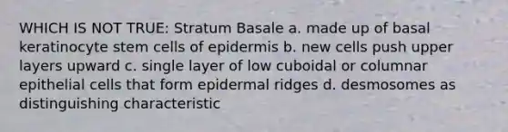 WHICH IS NOT TRUE: Stratum Basale a. made up of basal keratinocyte stem cells of epidermis b. new cells push upper layers upward c. single layer of low cuboidal or columnar epithelial cells that form epidermal ridges d. desmosomes as distinguishing characteristic