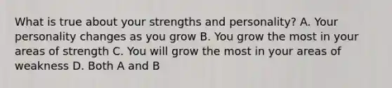 What is true about your strengths and personality? A. Your personality changes as you grow B. You grow the most in your areas of strength C. You will grow the most in your areas of weakness D. Both A and B