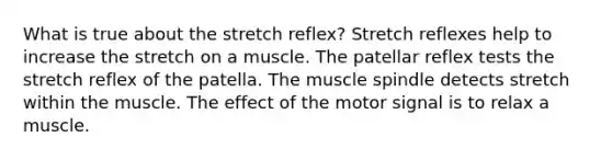 What is true about the stretch reflex? Stretch reflexes help to increase the stretch on a muscle. The patellar reflex tests the stretch reflex of the patella. The muscle spindle detects stretch within the muscle. The effect of the motor signal is to relax a muscle.