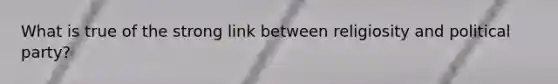 What is true of the strong link between religiosity and political party?