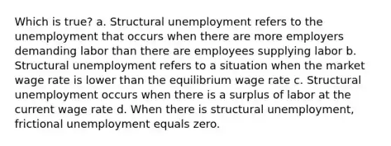 Which is true? a. Structural unemployment refers to the unemployment that occurs when there are more employers demanding labor than there are employees supplying labor b. Structural unemployment refers to a situation when the market wage rate is lower than the equilibrium wage rate c. Structural unemployment occurs when there is a surplus of labor at the current wage rate d. When there is structural unemployment, frictional unemployment equals zero.