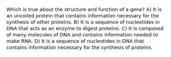 Which is true about the structure and function of a gene? A) It is an uncoiled protein that contains information necessary for the synthesis of other proteins. B) It is a sequence of nucleotides in DNA that acts as an enzyme to digest proteins. C) It is composed of many molecules of DNA and contains information needed to make RNA. D) It is a sequence of nucleotides in DNA that contains information necessary for the synthesis of proteins.