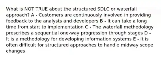 What is NOT TRUE about the structured SDLC or waterfall approach? A - Customers are continuously involved in providing feedback to the analysts and developers B - It can take a long time from start to implementation C - The waterfall methodology prescribes a sequential one-way progression through stages D - It is a methodology for developing information systems E - It is often difficult for structured approaches to handle midway scope changes