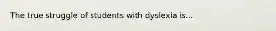 The true struggle of students with dyslexia is...