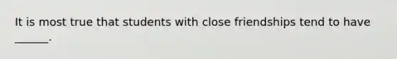It is most true that students with close friendships tend to have ______.