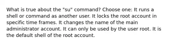 What is true about the "su" command? Choose one: It runs a shell or command as another user. It locks the root account in specific time frames. It changes the name of the main administrator account. It can only be used by the user root. It is the default shell of the root account.