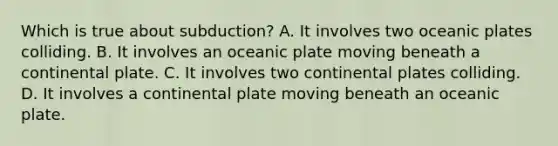 Which is true about subduction? A. It involves two oceanic plates colliding. B. It involves an oceanic plate moving beneath a continental plate. C. It involves two continental plates colliding. D. It involves a continental plate moving beneath an oceanic plate.