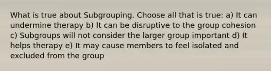 What is true about Subgrouping. Choose all that is true: a) It can undermine therapy b) It can be disruptive to the group cohesion c) Subgroups will not consider the larger group important d) It helps therapy e) It may cause members to feel isolated and excluded from the group