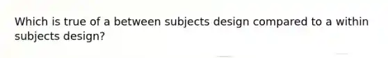 Which is true of a between subjects design compared to a within subjects design?