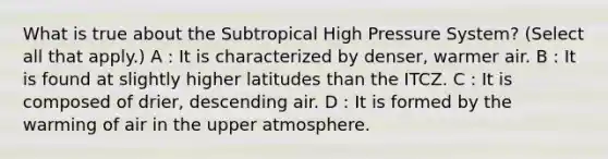 What is true about the Subtropical High Pressure System? (Select all that apply.) A : It is characterized by denser, warmer air. B : It is found at slightly higher latitudes than the ITCZ. C : It is composed of drier, descending air. D : It is formed by the warming of air in the upper atmosphere.