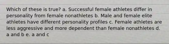 Which of these is true? a. Successful female athletes differ in personality from female nonathletes b. Male and female elite athletes have different personality profiles c. Female athletes are less aggressive and more dependent than female nonathletes d. a and b e. a and c