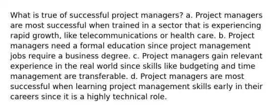 What is true of successful project managers? a. Project managers are most successful when trained in a sector that is experiencing rapid growth, like telecommunications or health care. b. Project managers need a formal education since project management jobs require a business degree. c. Project managers gain relevant experience in the real world since skills like budgeting and time management are transferable. d. Project managers are most successful when learning project management skills early in their careers since it is a highly technical role.