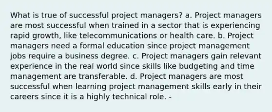 What is true of successful project managers? a. Project managers are most successful when trained in a sector that is experiencing rapid growth, like telecommunications or health care. b. Project managers need a formal education since project management jobs require a business degree. c. Project managers gain relevant experience in the real world since skills like budgeting and time management are transferable. d. Project managers are most successful when learning project management skills early in their careers since it is a highly technical role. -