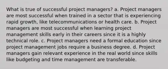 What is true of successful project managers? a. Project managers are most successful when trained in a sector that is experiencing rapid growth, like telecommunications or health care. b. Project managers are most successful when learning project management skills early in their careers since it is a highly technical role. c. Project managers need a formal education since project management jobs require a business degree. d. Project managers gain relevant experience in the real world since skills like budgeting and time management are transferable.