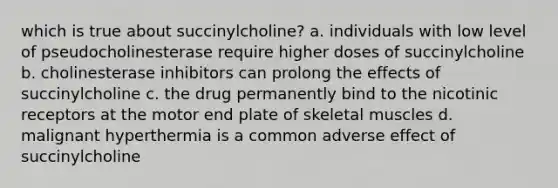 which is true about succinylcholine? a. individuals with low level of pseudocholinesterase require higher doses of succinylcholine b. cholinesterase inhibitors can prolong the effects of succinylcholine c. the drug permanently bind to the nicotinic receptors at the motor end plate of skeletal muscles d. malignant hyperthermia is a common adverse effect of succinylcholine