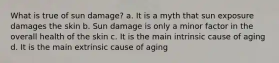 What is true of sun damage? a. It is a myth that sun exposure damages the skin b. Sun damage is only a minor factor in the overall health of the skin c. It is the main intrinsic cause of aging d. It is the main extrinsic cause of aging