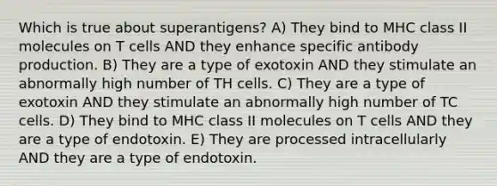 Which is true about superantigens? A) They bind to MHC class II molecules on T cells AND they enhance specific antibody production. B) They are a type of exotoxin AND they stimulate an abnormally high number of TH cells. C) They are a type of exotoxin AND they stimulate an abnormally high number of TC cells. D) They bind to MHC class II molecules on T cells AND they are a type of endotoxin. E) They are processed intracellularly AND they are a type of endotoxin.