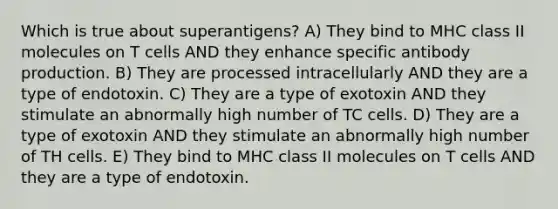 Which is true about superantigens? A) They bind to MHC class II molecules on T cells AND they enhance specific antibody production. B) They are processed intracellularly AND they are a type of endotoxin. C) They are a type of exotoxin AND they stimulate an abnormally high number of TC cells. D) They are a type of exotoxin AND they stimulate an abnormally high number of TH cells. E) They bind to MHC class II molecules on T cells AND they are a type of endotoxin.