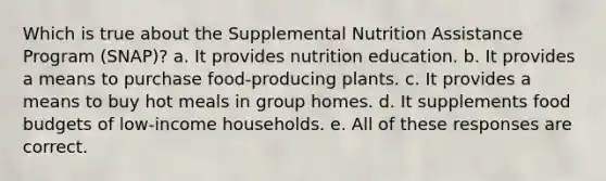 Which is true about the Supplemental Nutrition Assistance Program (SNAP)? a. It provides nutrition education. b. It provides a means to purchase food-producing plants. c. It provides a means to buy hot meals in group homes. d. It supplements food budgets of low-income households. e. All of these responses are correct.