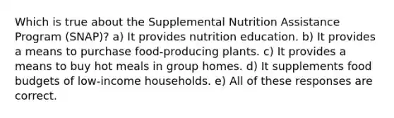 Which is true about the Supplemental Nutrition Assistance Program (SNAP)? a) It provides nutrition education. b) It provides a means to purchase food-producing plants. c) It provides a means to buy hot meals in group homes. d) It supplements food budgets of low-income households. e) All of these responses are correct.