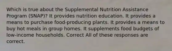 Which is true about the Supplemental Nutrition Assistance Program (SNAP)? It provides nutrition education. It provides a means to purchase food-producing plants. It provides a means to buy hot meals in group homes. It supplements food budgets of low-income households. Correct All of these responses are correct.