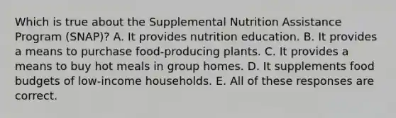 Which is true about the Supplemental Nutrition Assistance Program (SNAP)? A. It provides nutrition education. B. It provides a means to purchase food-producing plants. C. It provides a means to buy hot meals in group homes. D. It supplements food budgets of low-income households. E. All of these responses are correct.