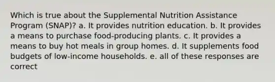 Which is true about the Supplemental Nutrition Assistance Program (SNAP)? a. It provides nutrition education. b. It provides a means to purchase food-producing plants. c. It provides a means to buy hot meals in group homes. d. It supplements food budgets of low-income households. e. all of these responses are correct