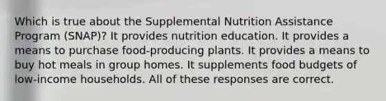 Which is true about the Supplemental Nutrition Assistance Program (SNAP)? It provides nutrition education. It provides a means to purchase food-producing plants. It provides a means to buy hot meals in group homes. It supplements food budgets of low-income households. All of these responses are correct.