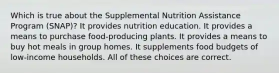 Which is true about the Supplemental Nutrition Assistance Program (SNAP)? It provides nutrition education. It provides a means to purchase food-producing plants. It provides a means to buy hot meals in group homes. It supplements food budgets of low-income households. All of these choices are correct.