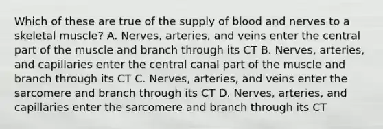 Which of these are true of the supply of blood and nerves to a skeletal muscle? A. Nerves, arteries, and veins enter the central part of the muscle and branch through its CT B. Nerves, arteries, and capillaries enter the central canal part of the muscle and branch through its CT C. Nerves, arteries, and veins enter the sarcomere and branch through its CT D. Nerves, arteries, and capillaries enter the sarcomere and branch through its CT