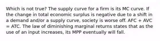 Which is not true? The supply curve for a firm is its MC curve. If the change in total economic surplus is negative due to a shift in a demand and/or a supply curve, society is worse off. AFC + AVC = ATC. The law of diminishing marginal returns states that as the use of an input increases, its MPP eventually will fall.