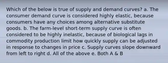 Which of the below is true of supply and demand curves? a. The consumer demand curve is considered highly elastic, because consumers have any choices among alternative substitute goods. b. The farm-level short-term supply curve is often considered to be highly inelastic, because of biological lags in commodity production limit how quickly supply can be adjusted in response to changes in price c. Supply curves slope downward from left to right d. All of the above e. Both A & B