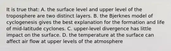 It is true that: A. the surface level and upper level of the troposphere are two distinct layers. B. the Bjerknes model of cyclogenesis gives the best explanation for the formation and life of mid-latitude cyclones. C. upper-level divergence has little impact on the surface. D. the temperature at the surface can affect air flow at upper levels of the atmosphere