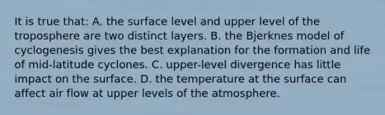 It is true that: A. the surface level and upper level of the troposphere are two distinct layers. B. the Bjerknes model of cyclogenesis gives the best explanation for the formation and life of mid-latitude cyclones. C. upper-level divergence has little impact on the surface. D. the temperature at the surface can affect air flow at upper levels of the atmosphere.