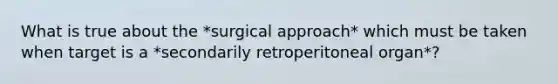 What is true about the *surgical approach* which must be taken when target is a *secondarily retroperitoneal organ*?