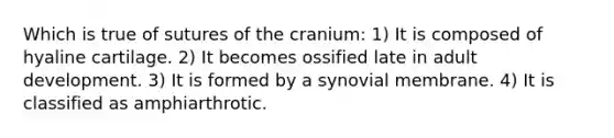 Which is true of sutures of the cranium: 1) It is composed of hyaline cartilage. 2) It becomes ossified late in adult development. 3) It is formed by a synovial membrane. 4) It is classified as amphiarthrotic.