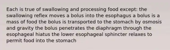 Each is true of swallowing and processing food except: the swallowing reflex moves a bolus into the esophagus a bolus is a mass of food the bolus is transported to the stomach by osmosis and gravity the bolus penetrates the diaphragm through the esophageal hiatus the lower esophageal sphincter relaxes to permit food into the stomach