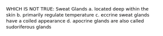 WHICH IS NOT TRUE: Sweat Glands a. located deep within the skin b. primarily regulate temperature c. eccrine sweat glands have a coiled appearance d. apocrine glands are also called sudoriferous glands