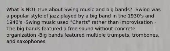 What is NOT true about Swing music and big bands? -Swing was a popular style of jazz played by a big band in the 1930's and 1940's -Swing music used "Charts" rather than improvisation -The big bands featured a free sound without concrete organization -Big bands featured multiple trumpets, trombones, and saxophones