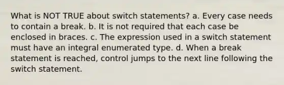 What is NOT TRUE about switch statements? a. Every case needs to contain a break. b. It is not required that each case be enclosed in braces. c. The expression used in a switch statement must have an integral enumerated type. d. When a break statement is reached, control jumps to the next line following the switch statement.