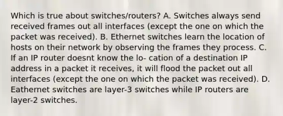 Which is true about switches/routers? A. Switches always send received frames out all interfaces (except the one on which the packet was received). B. Ethernet switches learn the location of hosts on their network by observing the frames they process. C. If an IP router doesnt know the lo- cation of a destination IP address in a packet it receives, it will flood the packet out all interfaces (except the one on which the packet was received). D. Eathernet switches are layer-3 switches while IP routers are layer-2 switches.