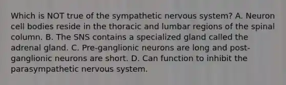 Which is NOT true of the sympathetic nervous system? A. Neuron cell bodies reside in the thoracic and lumbar regions of the spinal column. B. The SNS contains a specialized gland called the adrenal gland. C. Pre-ganglionic neurons are long and post-ganglionic neurons are short. D. Can function to inhibit the parasympathetic nervous system.