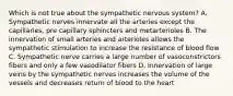 Which is not true about the sympathetic nervous system? A. Sympathetic nerves innervate all the arteries except the capillaries, pre capillary sphincters and metarterioles B. The innervation of small arteries and arterioles allows the sympathetic stimulation to increase the resistance of blood flow C. Sympathetic nerve carries a large number of vasoconstrictors fibers and only a few vasodilator fibers D. Innervation of large veins by the sympathetic nerves increases the volume of the vessels and decreases return of blood to the heart