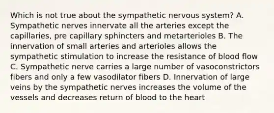 Which is not true about the sympathetic nervous system? A. Sympathetic nerves innervate all the arteries except the capillaries, pre capillary sphincters and metarterioles B. The innervation of small arteries and arterioles allows the sympathetic stimulation to increase the resistance of blood flow C. Sympathetic nerve carries a large number of vasoconstrictors fibers and only a few vasodilator fibers D. Innervation of large veins by the sympathetic nerves increases the volume of the vessels and decreases return of blood to the heart