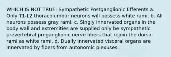 WHICH IS NOT TRUE: Sympathetic Postganglionic Efferents a. Only T1-L2 thoracolumbar neurons will possess white rami. b. All neurons possess gray rami. c. Singly innervated organs in the body wall and extremities are supplied only be sympathetic prevertebral preganglionic nerve fibers that rejoin the dorsal rami as white rami. d. Dually innervated visceral organs are innervated by fibers from autonomic plexuses.