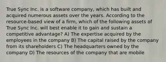 True Sync Inc. is a software company, which has built and acquired numerous assets over the years. According to the resource-based view of a firm, which of the following assets of True Sync Inc. will best enable it to gain and sustain a competitive advantage? A) The expertise acquired by the employees in the company B) The capital raised by the company from its shareholders C) The headquarters owned by the company D) The resources of the company that are mobile