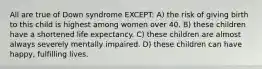 All are true of Down syndrome EXCEPT: A) the risk of giving birth to this child is highest among women over 40. B) these children have a shortened life expectancy. C) these children are almost always severely mentally impaired. D) these children can have happy, fulfilling lives.